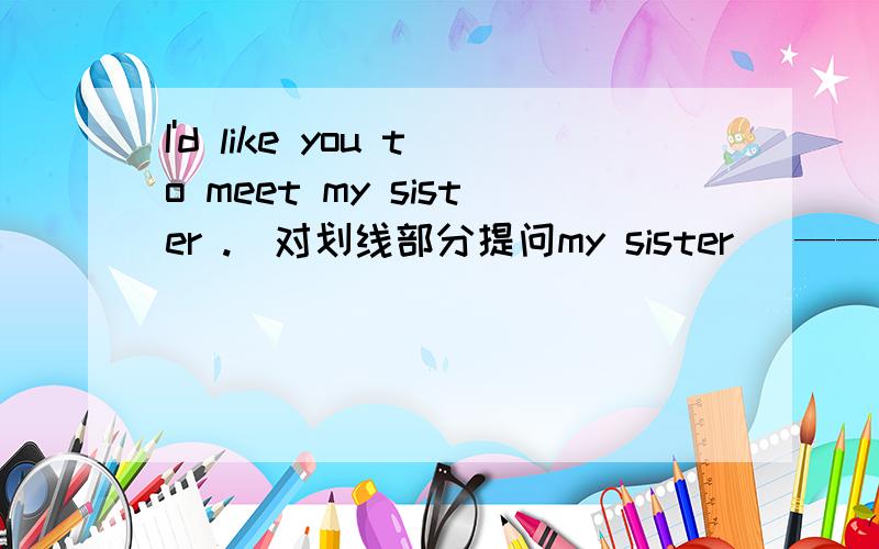 I'd like you to meet my sister .（对划线部分提问my sister） ——— would you like ____ ____ ____.Who me to meet 为什么啊