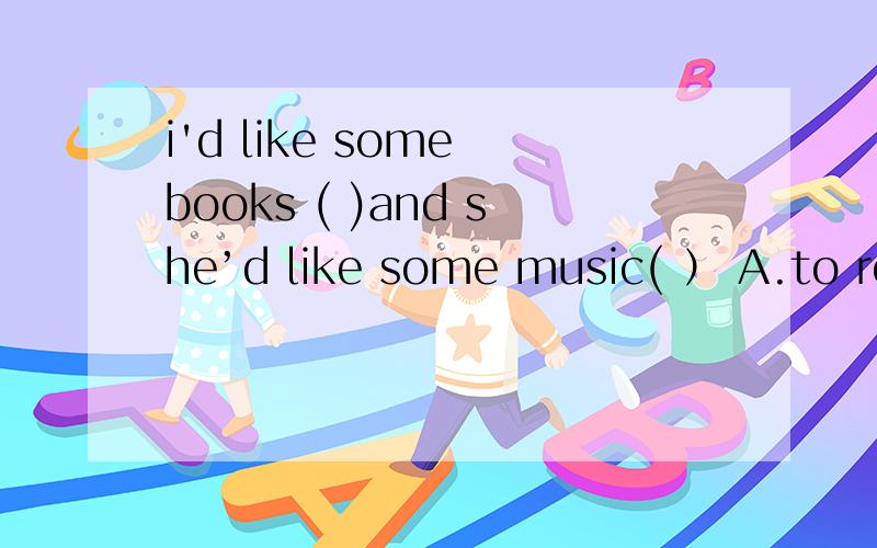 i'd like some books ( )and she’d like some music( ） A.to read,to listeni'd like some books ( )and she’d like some music( ）A.to read,to listen B.to read,to listen to C.read,listen D.reading,listening
