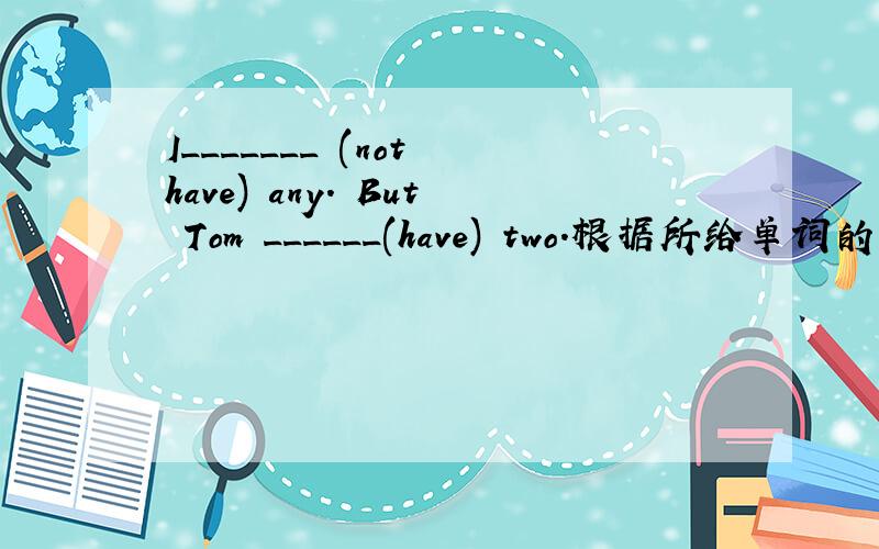 I_______ (not have) any. But Tom ______(have) two.根据所给单词的提示,填入适当的词使句子变得完整.