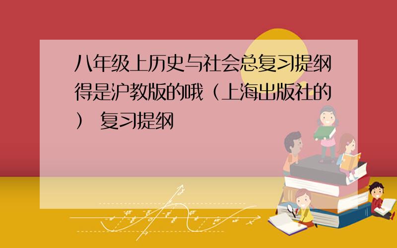 八年级上历史与社会总复习提纲得是沪教版的哦（上海出版社的） 复习提纲