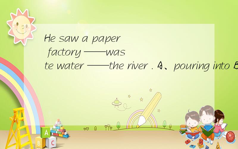 He saw a paper factory ——waste water ——the river . A、pouring into B、pour to C、to pour into