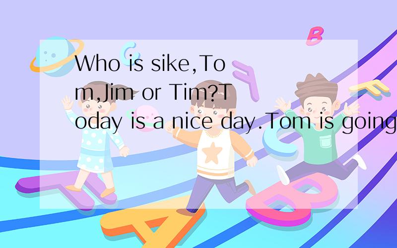 Who is sike,Tom,Jim or Tim?Today is a nice day.Tom is going to school with his friend Jim.They are very excited because they're going to have a football match this afternoon.On their way to school,they meet Tim.Tim feeis sick.He looks sad because his