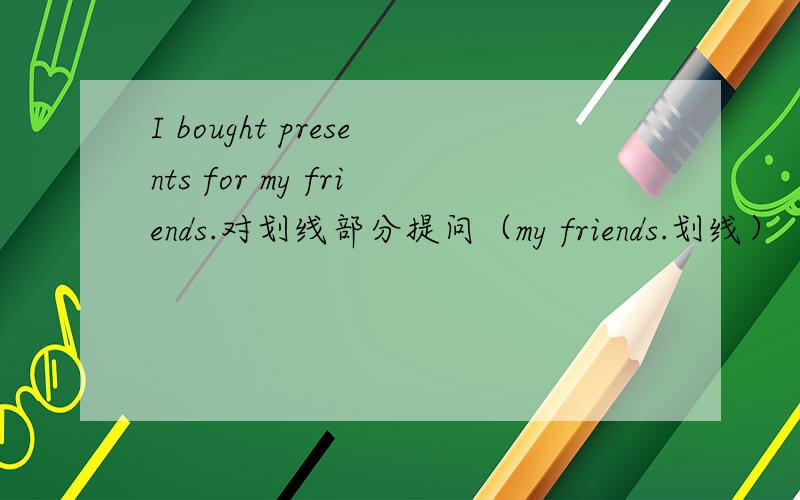 I bought presents for my friends.对划线部分提问（my friends.划线）