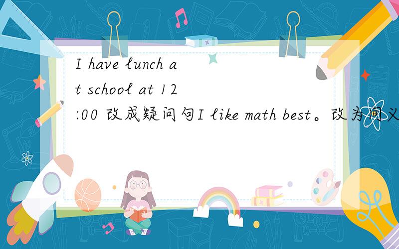 I have lunch at school at 12:00 改成疑问句I like math best。改为同义句 My English teacher is Miss。White 提问Miss。White Her favorite subject is Chinese。提问Chinese He likes biology because it‘s interesting 提问because it‘s i