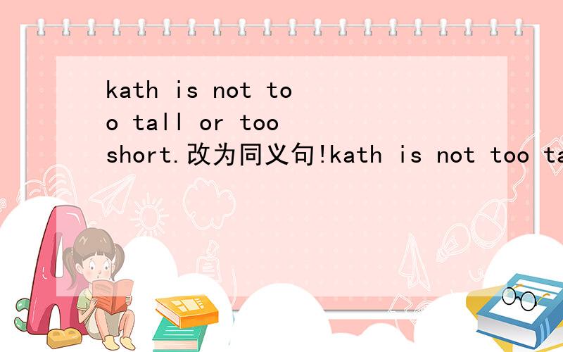 kath is not too tall or too short.改为同义句!kath is not too tall or too short.改为同义句kath is ( )( )