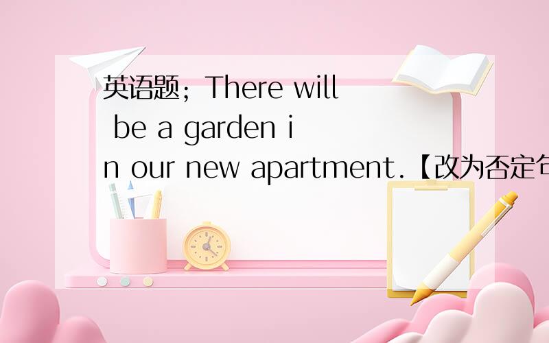 英语题；There will be a garden in our new apartment.【改为否定句】