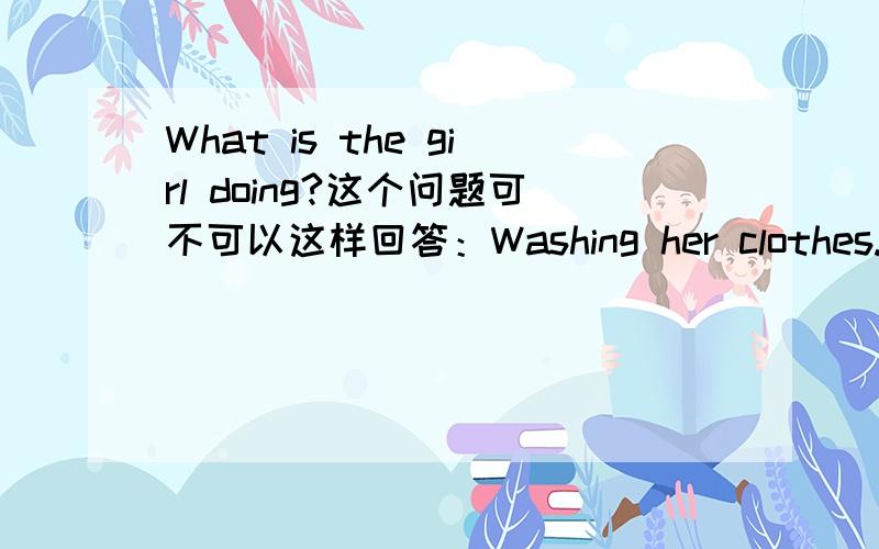 What is the girl doing?这个问题可不可以这样回答：Washing her clothes.