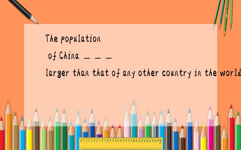 The population of China ___ larger than that of any other country in the world.
