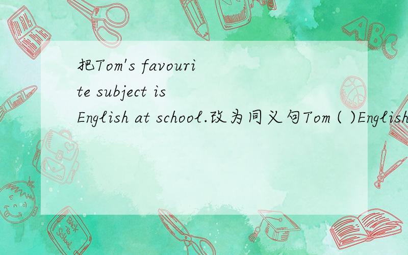把Tom's favourite subject is English at school.改为同义句Tom ( )English( )at school
