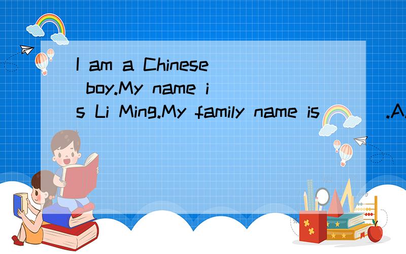 I am a Chinese boy.My name is Li Ming.My family name is ___.A.Li B.Ming C.Li Ming D.Mr Li 急用!