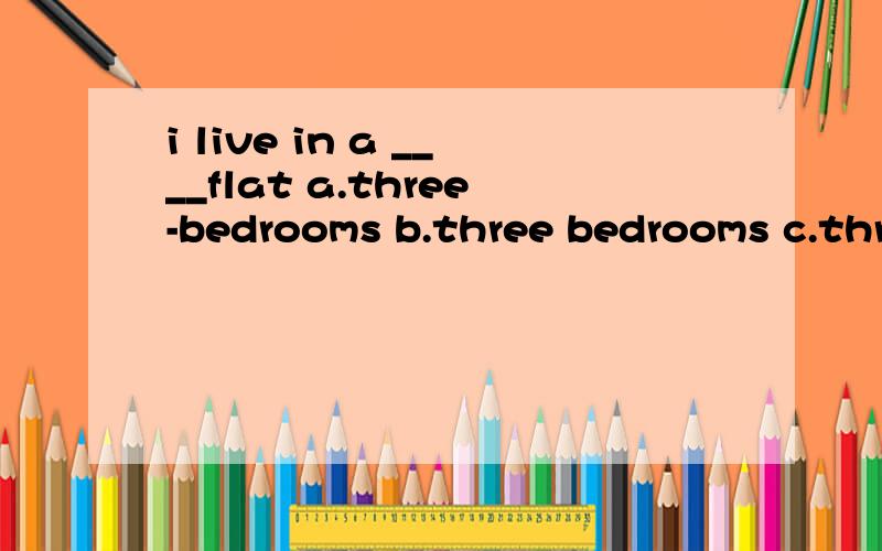 i live in a ____flat a.three-bedrooms b.three bedrooms c.three-bedroom d.three bedroom