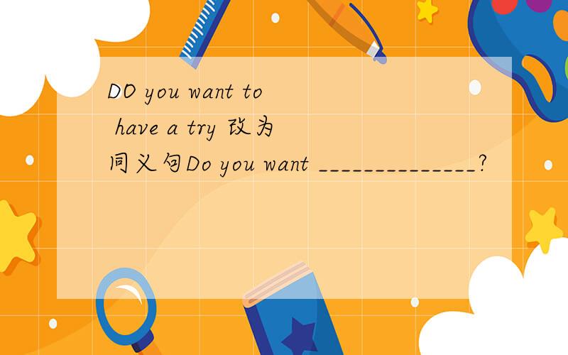 DO you want to have a try 改为同义句Do you want ______________?