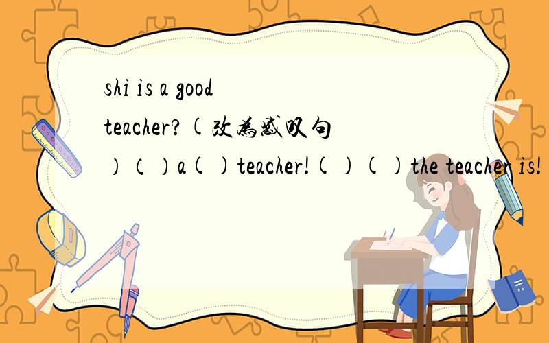 shi is a good teacher?(改为感叹句）（）a()teacher!()()the teacher is!