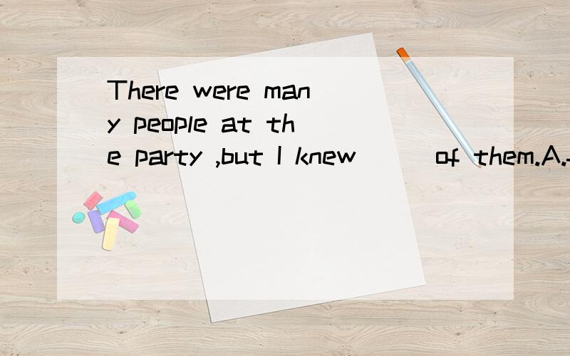 There were many people at the party ,but I knew___of them.A.few  B.many C.some D.all
