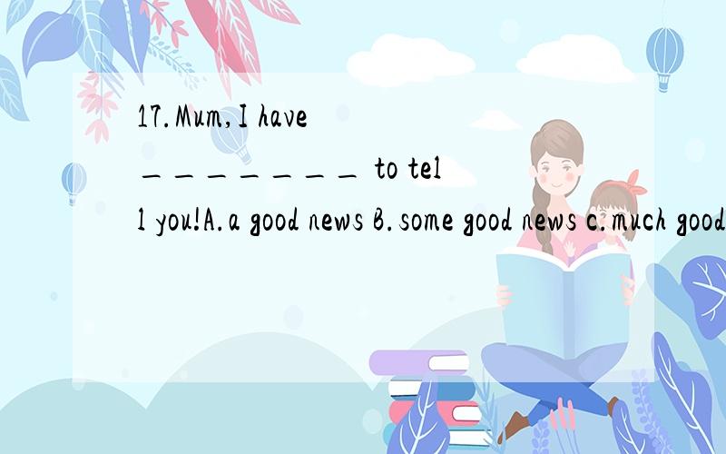 17.Mum,I have _______ to tell you!A.a good news B.some good news c.much good news特别是some 和much的用法和区别.