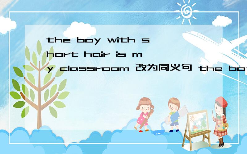 the boy with short hair is my classroom 改为同义句 the boy —— —— short hair —— my classroom