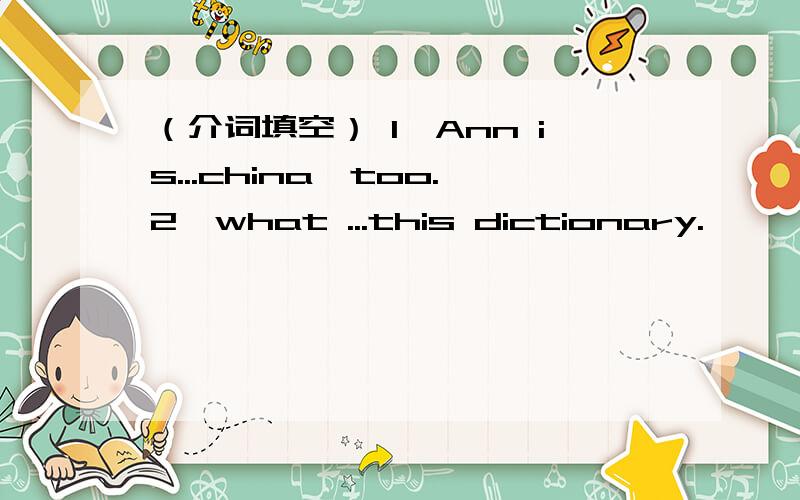 （介词填空） 1、Ann is...china,too.2、what ...this dictionary.
