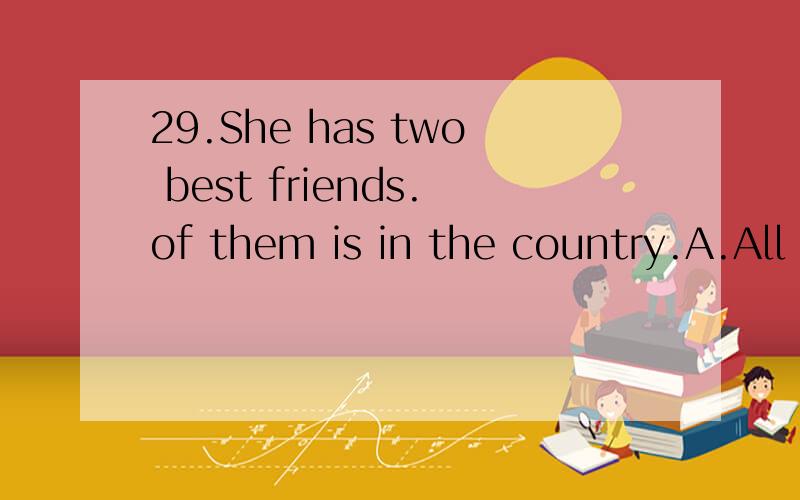 29.She has two best friends.of them is in the country.A.All B.Both C.No one D.Neither要原因