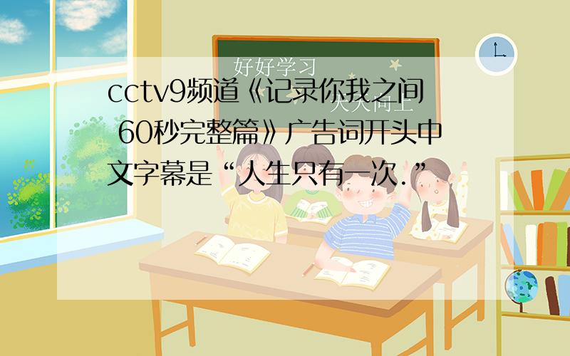 cctv9频道《记录你我之间 60秒完整篇》广告词开头中文字幕是“人生只有一次.”