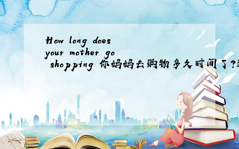 How long does your mother go shopping 你妈妈去购物多久时间了?这句有错么!