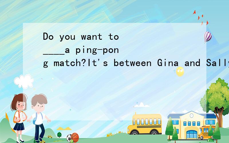 Do you want to____a ping-pong match?It's between Gina and Sally.A、watch.B、play.C、have.D、buy