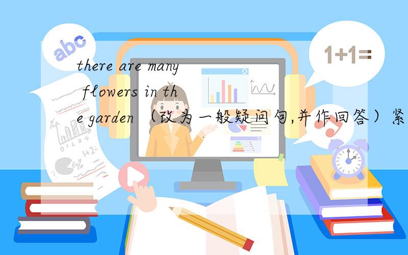 there are many flowers in the garden （改为一般疑问句,并作回答）紧急