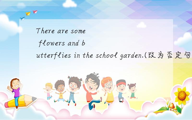 There are some flowers and butterflies in the school garden.(改为否定句）