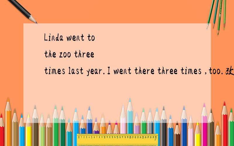 Linda went to the zoo three times last year.I went there three times ,too.改为同义句——Linda ___I___to the zoo three times last year____I___Linda ___to the zoo three times last year