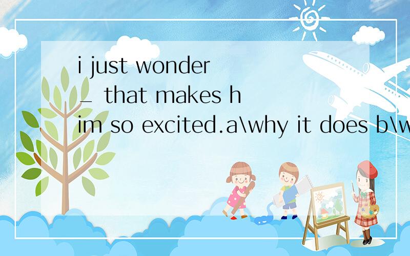 i just wonder _ that makes him so excited.a\why it does b\what he does c\how it is d\what it isi just wonder _ that makes him so excited.a\why it doesb\what he doesc\how it isd\what it is我想知道原因 另外如果用B 应该怎么说~