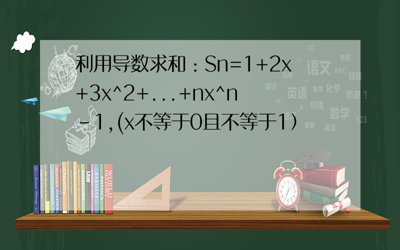 利用导数求和：Sn=1+2x+3x^2+...+nx^n-1,(x不等于0且不等于1）