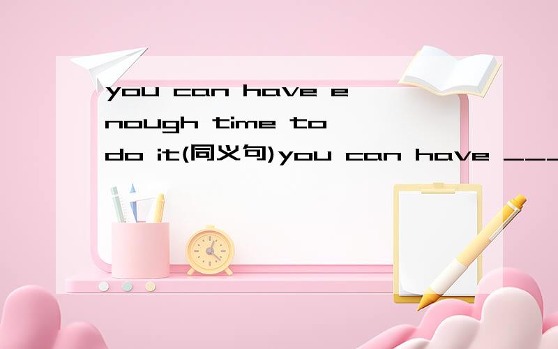 you can have enough time to do it(同义句)you can have ____ ____ time to do it