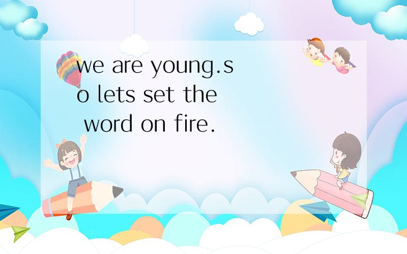 we are young.so lets set the word on fire.