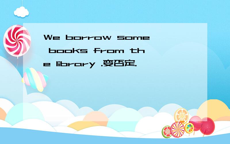 We borrow some books from the library .变否定.