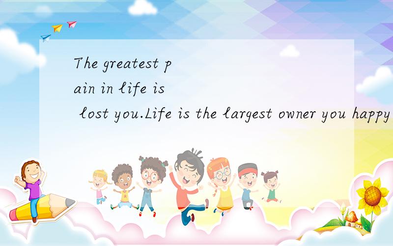 The greatest pain in life is lost you.Life is the largest owner you happy.My life will love you