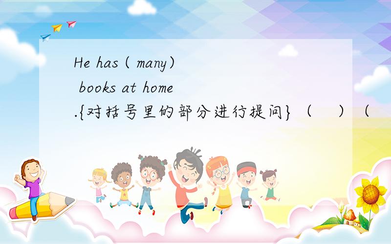 He has ( many) books at home.{对括号里的部分进行提问}（    ）（    ）（   ）  （    ）he  （     ）at   home?
