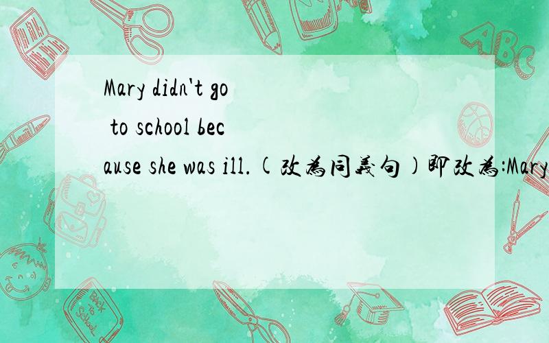 Mary didn't go to school because she was ill.(改为同义句)即改为:Mary didn't go to school _ _ illness.写两个单词在横线上就可以了