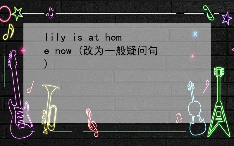 lily is at home now (改为一般疑问句)