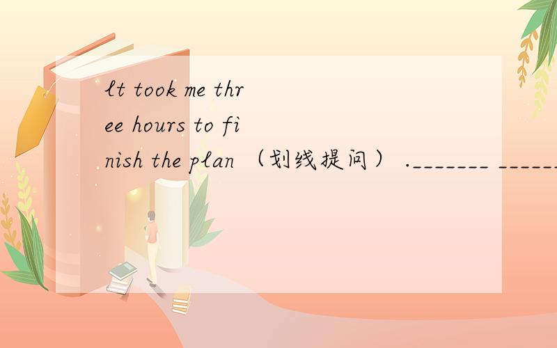 lt took me three hours to finish the plan （划线提问） ._______ _______ did it take you to finish the plan(three hours 划线)
