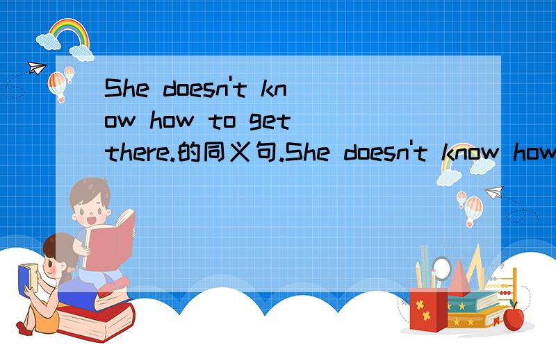 She doesn't know how to get there.的同义句.She doesn't know how to get there.的同义句是什么?我知道“She doesn't know____get there.”那个空里填什么?