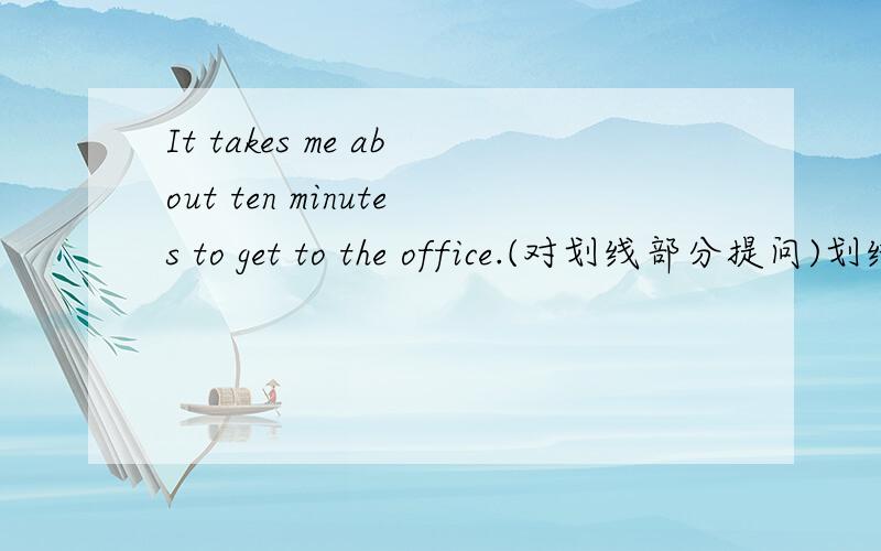 It takes me about ten minutes to get to the office.(对划线部分提问)划线部分about ten minutes