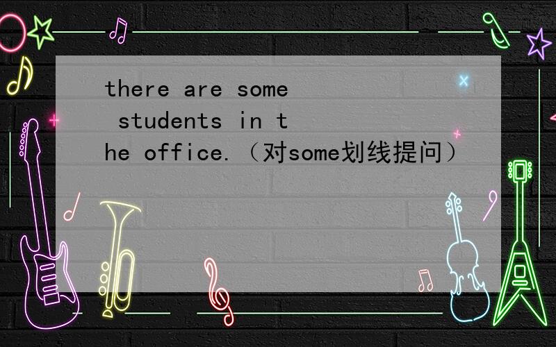 there are some students in the office.（对some划线提问）