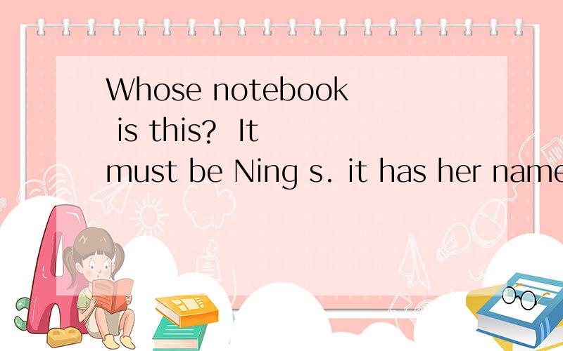 Whose notebook is this?  It must be Ning s. it has her name on it类似的句,要造句啊!急,作业!
