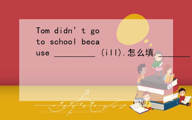 Tom didn’t go to school because _________ (ill).怎么填._______ sports you have,_______ you will feel.A.Much,healthy B.The more,the healthier C.More,healthier D.The more,the more选B对吗