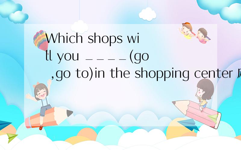 Which shops will you ____(go ,go to)in the shopping center 麻烦告诉我选择的原因
