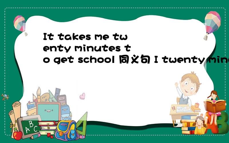 It takes me twenty minutes to get school 同义句 I twenty minuts to school.代表一个空