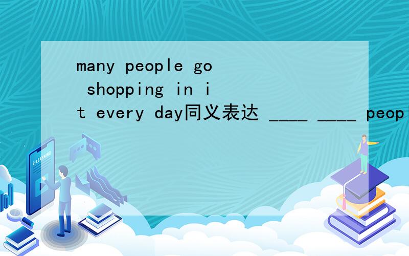 many people go shopping in it every day同义表达 ____ ____ people go shopping in it every day. 急