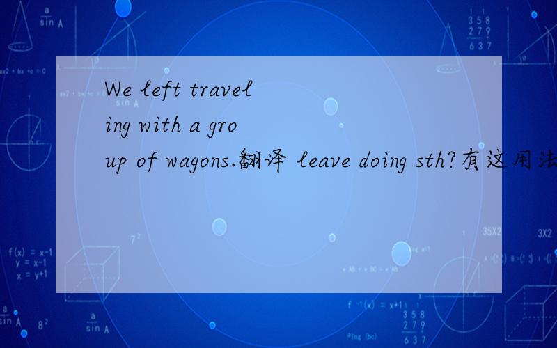 We left traveling with a group of wagons.翻译 leave doing sth?有这用法吗