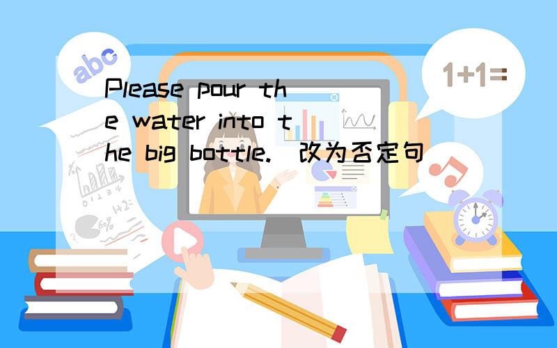 Please pour the water into the big bottle.(改为否定句）