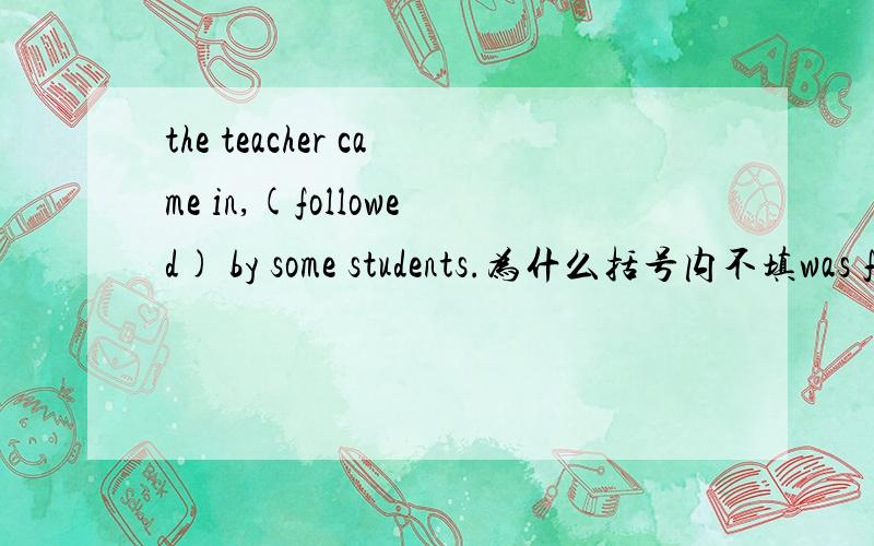 the teacher came in,(followed) by some students.为什么括号内不填was followed