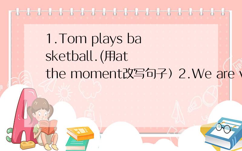 1.Tom plays basketball.(用at the moment改写句子）2.We are visiting the Great Wall(改为否定句）3.Those people are enjoying themselves.(改为同义句)4.I  like English very much(改为同义句）